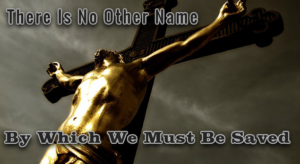 There Is No Other Name By Which We Must Be Saved